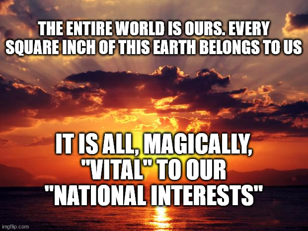 Sunset | THE ENTIRE WORLD IS OURS. EVERY SQUARE INCH OF THIS EARTH BELONGS TO US; IT IS ALL, MAGICALLY, "VITAL" TO OUR "NATIONAL INTERESTS" | image tagged in sunset | made w/ Imgflip meme maker