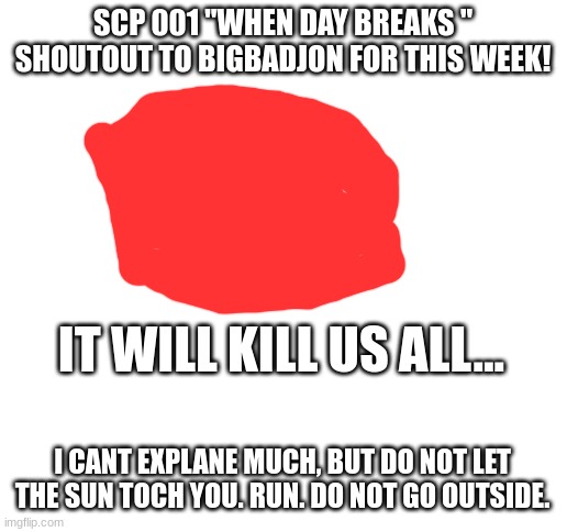 SCP of the Week (Week of March 26-April 1st) | SCP 001 "WHEN DAY BREAKS "
SHOUTOUT TO BIGBADJON FOR THIS WEEK! IT WILL KILL US ALL... I CANT EXPLANE MUCH, BUT DO NOT LET THE SUN TOCH YOU. RUN. DO NOT GO OUTSIDE. | image tagged in blank white template | made w/ Imgflip meme maker