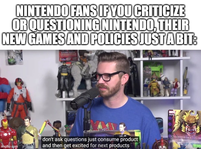 Nintendo Fans be like: | NINTENDO FANS IF YOU CRITICIZE OR QUESTIONING NINTENDO, THEIR NEW GAMES AND POLICIES JUST A BIT: | image tagged in just consume product and get excited for next product,redlettermedia,nintendo,fanboys,stupid people,gaming | made w/ Imgflip meme maker