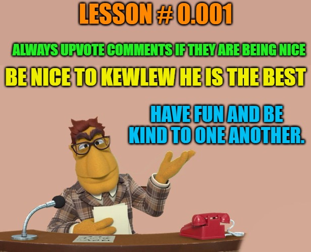 Rule #0.001 | LESSON # 0.001; ALWAYS UPVOTE COMMENTS IF THEY ARE BEING NICE; BE NICE TO KEWLEW HE IS THE BEST; HAVE FUN AND BE KIND TO ONE ANOTHER. | image tagged in news,kewlew | made w/ Imgflip meme maker