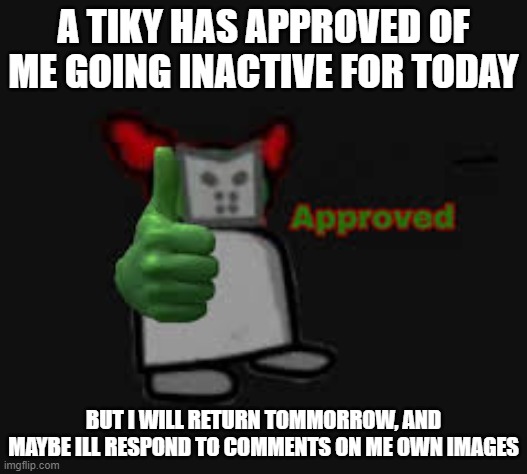 Tiky Approved | A TIKY HAS APPROVED OF ME GOING INACTIVE FOR TODAY; BUT I WILL RETURN TOMMORROW, AND MAYBE ILL RESPOND TO COMMENTS ON ME OWN IMAGES | image tagged in tiky approved | made w/ Imgflip meme maker