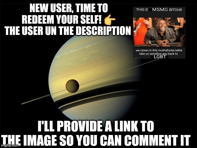 Saturn | NEW USER, TIME TO REDEEM YOUR SELF! 👉
THE USER UN THE DESCRIPTION; I'LL PROVIDE A LINK TO THE IMAGE SO YOU CAN COMMENT IT | image tagged in saturn | made w/ Imgflip meme maker