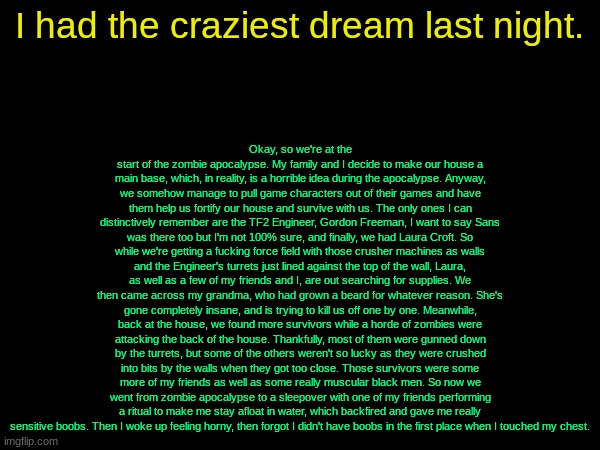 drizzy text temp | Okay, so we're at the start of the zombie apocalypse. My family and I decide to make our house a main base, which, in reality, is a horrible idea during the apocalypse. Anyway, we somehow manage to pull game characters out of their games and have them help us fortify our house and survive with us. The only ones I can distinctively remember are the TF2 Engineer, Gordon Freeman, I want to say Sans was there too but I'm not 100% sure, and finally, we had Laura Croft. So while we're getting a fucking force field with those crusher machines as walls and the Engineer's turrets just lined against the top of the wall, Laura, as well as a few of my friends and I, are out searching for supplies. We then came across my grandma, who had grown a beard for whatever reason. She's gone completely insane, and is trying to kill us off one by one. Meanwhile, back at the house, we found more survivors while a horde of zombies were attacking the back of the house. Thankfully, most of them were gunned down by the turrets, but some of the others weren't so lucky as they were crushed into bits by the walls when they got too close. Those survivors were some more of my friends as well as some really muscular black men. So now we went from zombie apocalypse to a sleepover with one of my friends performing a ritual to make me stay afloat in water, which backfired and gave me really sensitive boobs. Then I woke up feeling horny, then forgot I didn't have boobs in the first place when I touched my chest. I had the craziest dream last night. | image tagged in drizzy text temp | made w/ Imgflip meme maker