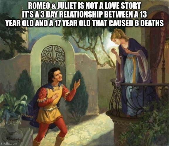 Romeo and Juliet Balcony Scene  | ROMEO & JULIET IS NOT A LOVE STORY IT'S A 3 DAY RELATIONSHIP BETWEEN A 13 YEAR OLD AND A 17 YEAR OLD THAT CAUSED 6 DEATHS | image tagged in romeo and juliet balcony scene | made w/ Imgflip meme maker