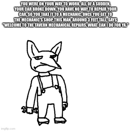 All OCs allowed (except overpowered OCs who just want to fight) | YOU WERE ON YOUR WAY TO WORK. ALL OF A SUDDEN, YOUR CAR BROKE DOWN. YOU HAVE NO WAY TO REPAIR YOUR CAR, SO YOU TAKE IT TO A MECHANIC. ONCE YOU GET TO THE MECHANIC'S SHOP, THIS MAN, AROUND 3 FEET TALL, SAYS "WELCOME TO THE TAVERN MECHANICAL REPAIRS, WHAT CAN I DO FOR YA." | made w/ Imgflip meme maker