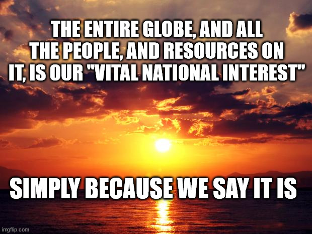 Sunset | THE ENTIRE GLOBE, AND ALL THE PEOPLE, AND RESOURCES ON IT, IS OUR "VITAL NATIONAL INTEREST"; SIMPLY BECAUSE WE SAY IT IS | image tagged in sunset | made w/ Imgflip meme maker