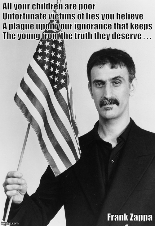Frank Zappa Lies | All your children are poor
Unfortunate victims of lies you believe
A plague upon your ignorance that keeps
The young from the truth they deserve . . . Frank Zappa | image tagged in frank zappa,american flag,america | made w/ Imgflip meme maker