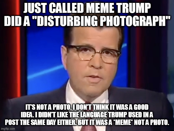 Neil Cavuto, conservative but not pro-Trump | JUST CALLED MEME TRUMP DID A "DISTURBING PHOTOGRAPH"; IT'S NOT A PHOTO. I DON'T THINK IT WAS A GOOD IDEA. I DIDN'T LIKE THE LANGUAGE TRUMP USED IN A POST THE SAME DAY EITHER. BUT IT WAS A *MEME* NOT A PHOTO. | image tagged in neil cavuto conservative but not pro-trump | made w/ Imgflip meme maker