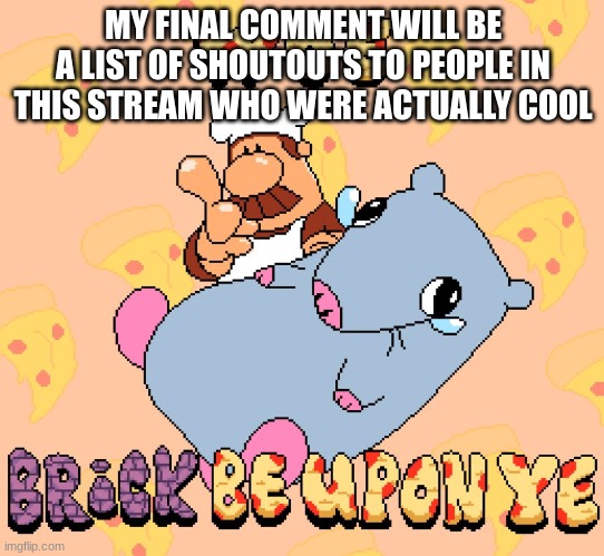 Goodbye, everyone. I will still be in memechats | MY FINAL COMMENT WILL BE A LIST OF SHOUTOUTS TO PEOPLE IN THIS STREAM WHO WERE ACTUALLY COOL | image tagged in woe brick be upon ye | made w/ Imgflip meme maker
