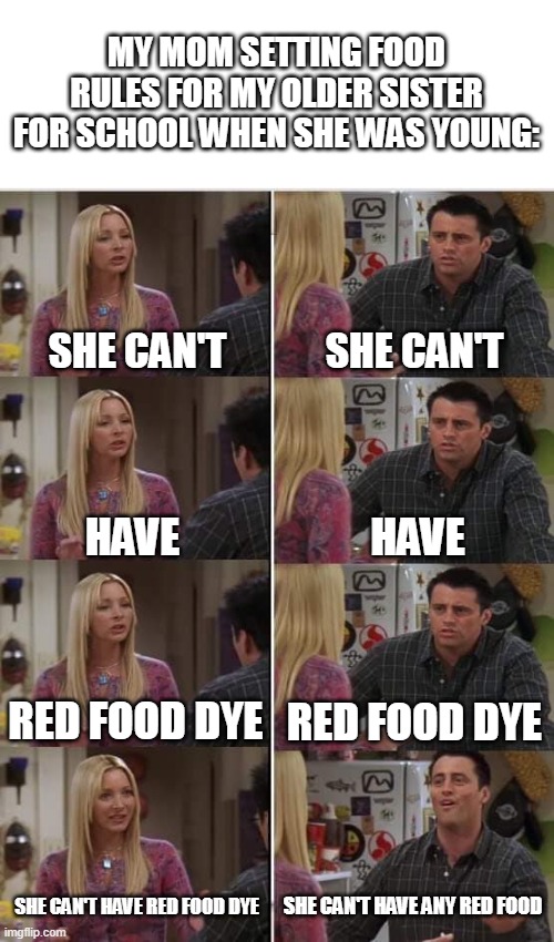 not sure if you'll find this relatable but here ya go | MY MOM SETTING FOOD RULES FOR MY OLDER SISTER FOR SCHOOL WHEN SHE WAS YOUNG:; SHE CAN'T; SHE CAN'T; HAVE; HAVE; RED FOOD DYE; RED FOOD DYE; SHE CAN'T HAVE ANY RED FOOD; SHE CAN'T HAVE RED FOOD DYE | image tagged in phoebe joey,school,food dye | made w/ Imgflip meme maker