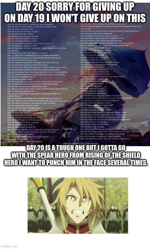 DAY 20 SORRY FOR GIVING UP ON DAY 19 I WON'T GIVE UP ON THIS; DAY 20 IS A TOUGH ONE BUT I GOTTA GO WITH THE SPEAR HERO FROM RISING OF THE SHIELD HERO I WANT TO PUNCH HIM IN THE FACE SEVERAL TIMES. | made w/ Imgflip meme maker