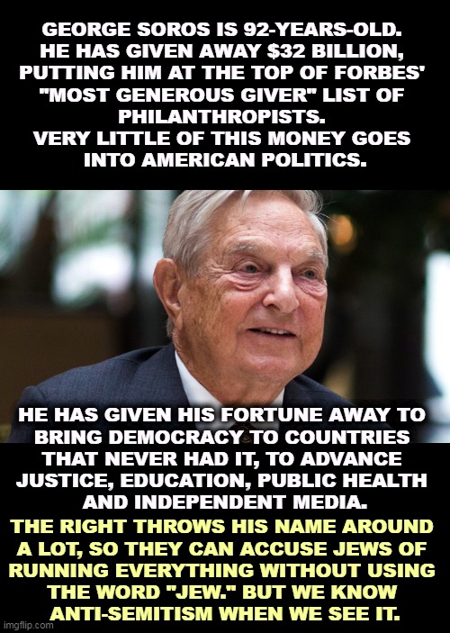 Anytime the Right blames something on Soros, it's code for primitive anti-Semitic slander, and not terribly subtle code either. | GEORGE SOROS IS 92-YEARS-OLD. 
HE HAS GIVEN AWAY $32 BILLION, 
PUTTING HIM AT THE TOP OF FORBES' 
"MOST GENEROUS GIVER" LIST OF 
PHILANTHROPISTS. 
VERY LITTLE OF THIS MONEY GOES 
INTO AMERICAN POLITICS. HE HAS GIVEN HIS FORTUNE AWAY TO 
BRING DEMOCRACY TO COUNTRIES 
THAT NEVER HAD IT, TO ADVANCE 
JUSTICE, EDUCATION, PUBLIC HEALTH 
AND INDEPENDENT MEDIA. THE RIGHT THROWS HIS NAME AROUND 
A LOT, SO THEY CAN ACCUSE JEWS OF 
RUNNING EVERYTHING WITHOUT USING 
THE WORD "JEW." BUT WE KNOW 
ANTI-SEMITISM WHEN WE SEE IT. | image tagged in george soros,right wing,anti-semitism,slander | made w/ Imgflip meme maker