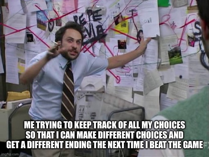 Beating The Game And Making Different Choices | ME TRYING TO KEEP TRACK OF ALL MY CHOICES SO THAT I CAN MAKE DIFFERENT CHOICES AND GET A DIFFERENT ENDING THE NEXT TIME I BEAT THE GAME | image tagged in charlie conspiracy always sunny in philidelphia,video games,ending,choices,beat the game | made w/ Imgflip meme maker