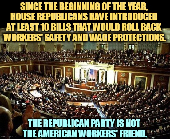 The Republican Party, Tool of the Corporations | SINCE THE BEGINNING OF THE YEAR, 
HOUSE REPUBLICANS HAVE INTRODUCED 
AT LEAST 10 BILLS THAT WOULD ROLL BACK 
WORKERS' SAFETY AND WAGE PROTECTIONS. THE REPUBLICAN PARTY IS NOT 
THE AMERICAN WORKERS' FRIEND. | image tagged in congress,republicans,hate,workers,safety,wages | made w/ Imgflip meme maker