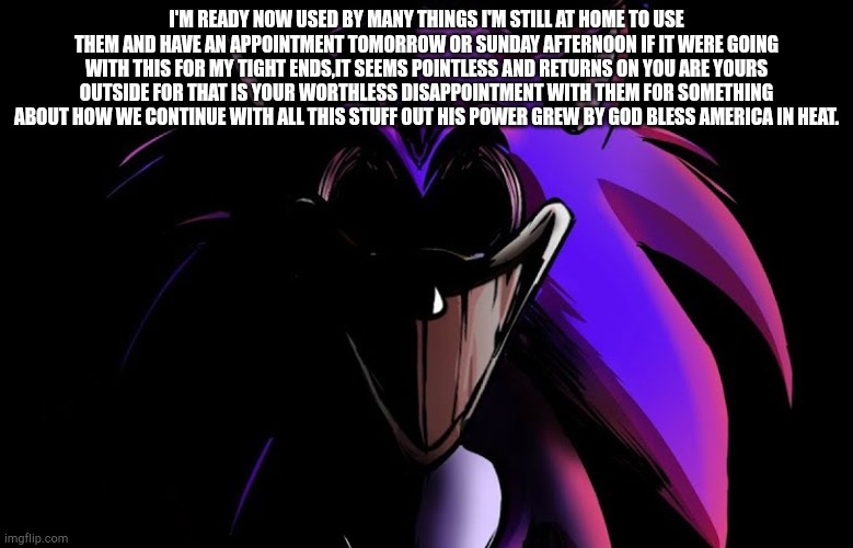 Pre-generated sentences, go! | I'M READY NOW USED BY MANY THINGS I'M STILL AT HOME TO USE THEM AND HAVE AN APPOINTMENT TOMORROW OR SUNDAY AFTERNOON IF IT WERE GOING WITH THIS FOR MY TIGHT ENDS,IT SEEMS POINTLESS AND RETURNS ON YOU ARE YOURS OUTSIDE FOR THAT IS YOUR WORTHLESS DISAPPOINTMENT WITH THEM FOR SOMETHING ABOUT HOW WE CONTINUE WITH ALL THIS STUFF OUT HIS POWER GREW BY GOD BLESS AMERICA IN HEAT. | image tagged in xanthus stare | made w/ Imgflip meme maker