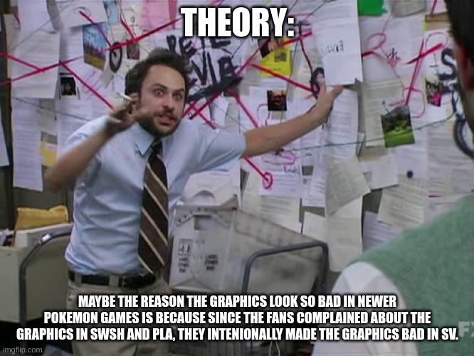 Charlie Conspiracy (Always Sunny in Philidelphia) | THEORY:; MAYBE THE REASON THE GRAPHICS LOOK SO BAD IN NEWER POKEMON GAMES IS BECAUSE SINCE THE FANS COMPLAINED ABOUT THE GRAPHICS IN SWSH AND PLA, THEY INTENIONALLY MADE THE GRAPHICS BAD IN SV. | image tagged in charlie conspiracy always sunny in philidelphia | made w/ Imgflip meme maker