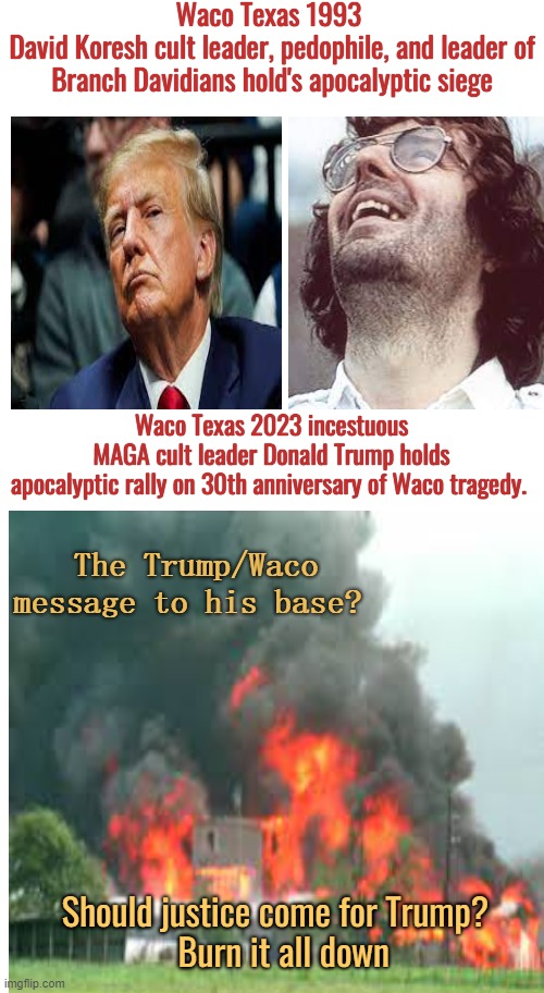 The Waco Texas parallel |  Waco Texas 1993 
David Koresh cult leader, pedophile, and leader of Branch Davidians hold's apocalyptic siege; Waco Texas 2023 incestuous
 MAGA cult leader Donald Trump holds 
apocalyptic rally on 30th anniversary of Waco tragedy. The Trump/Waco message to his base? Should justice come for Trump?
  Burn it all down | image tagged in donald trump,maga,burn,america,conservative logic | made w/ Imgflip meme maker