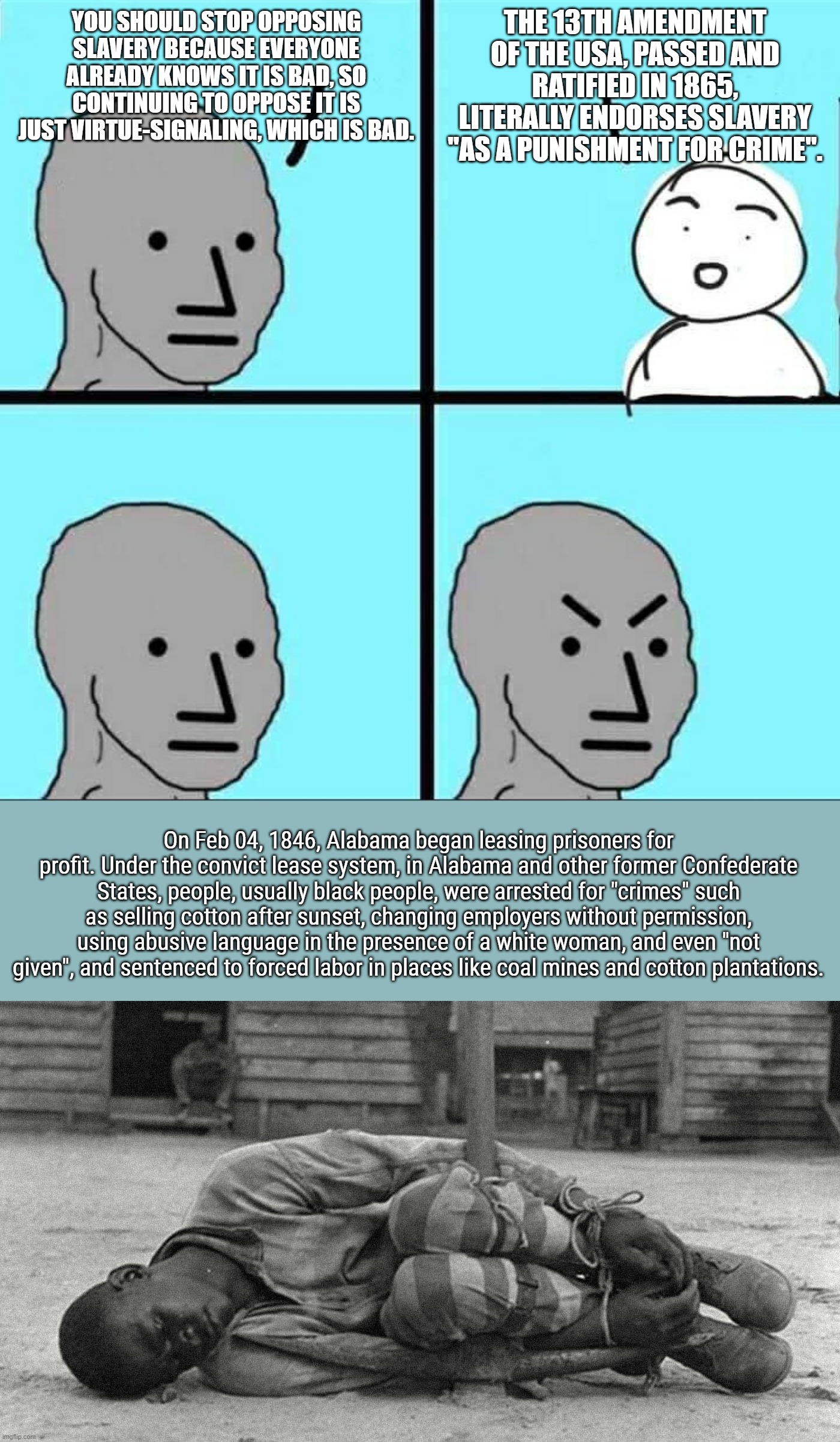 THE 13TH AMENDMENT OF THE USA, PASSED AND RATIFIED IN 1865, LITERALLY ENDORSES SLAVERY "AS A PUNISHMENT FOR CRIME". YOU SHOULD STOP OPPOSING SLAVERY BECAUSE EVERYONE ALREADY KNOWS IT IS BAD, SO CONTINUING TO OPPOSE IT IS JUST VIRTUE-SIGNALING, WHICH IS BAD. On Feb 04, 1846, Alabama began leasing prisoners for profit. Under the convict lease system, in Alabama and other former Confederate States, people, usually black people, were arrested for "crimes" such as selling cotton after sunset, changing employers without permission, using abusive language in the presence of a white woman, and even "not given", and sentenced to forced labor in places like coal mines and cotton plantations. | image tagged in npc meme | made w/ Imgflip meme maker