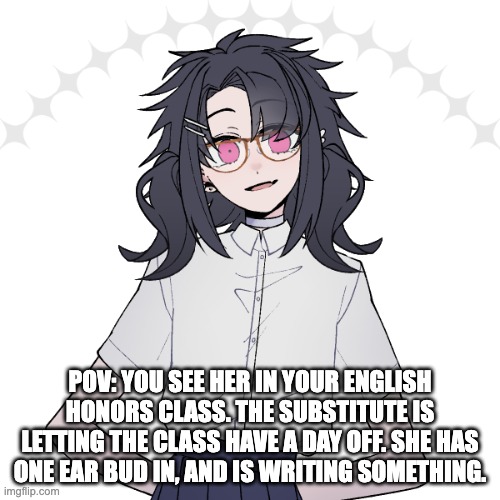 Nagito-Hope-Bagel's oc | POV: YOU SEE HER IN YOUR ENGLISH HONORS CLASS. THE SUBSTITUTE IS LETTING THE CLASS HAVE A DAY OFF. SHE HAS ONE EAR BUD IN, AND IS WRITING SOMETHING. | image tagged in nagito-hope-bagel's oc | made w/ Imgflip meme maker