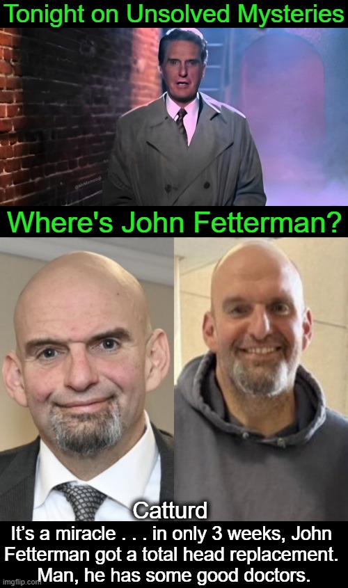 Will the real John Fetterman please stand up? | Tonight on Unsolved Mysteries; Where's John Fetterman? Catturd; It’s a miracle . . . in only 3 weeks, John 
Fetterman got a total head replacement. 
Man, he has some good doctors. | image tagged in politics,john fetterman,catturd,reality check,cnn fake news,fake people | made w/ Imgflip meme maker