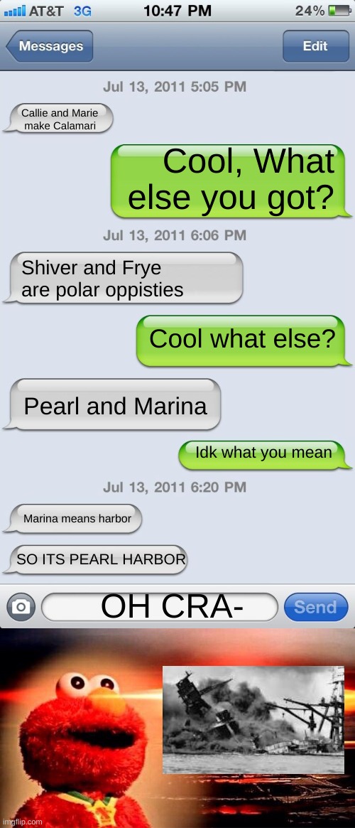 HAHAHAHAHAHAHAHAH *continues to laugh manically* | Callie and Marie
 make Calamari; Cool, What else you got? Shiver and Frye are polar oppisties; Cool what else? Pearl and Marina; Idk what you mean; Marina means harbor; SO ITS PEARL HARBOR; OH CRA- | image tagged in texting messages blank,elmo nuclear explosion | made w/ Imgflip meme maker