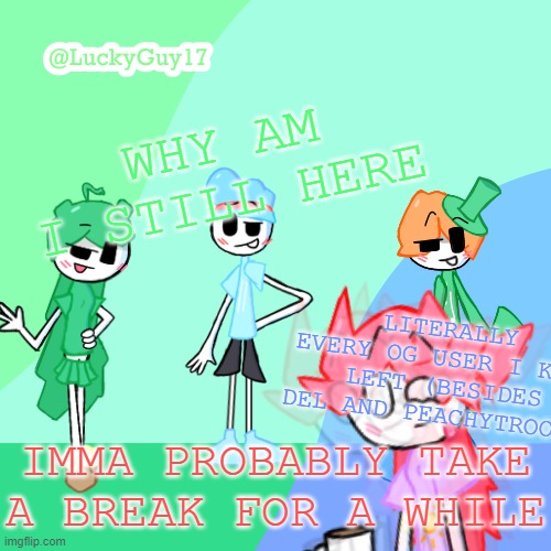 Not even for mental health or school reasons this place is actualy just so f*king boring | WHY AM I STILL HERE; LITERALLY EVERY OG USER I KNEW LEFT (BESIDES DEL AND PEACHYTROOPA); IMMA PROBABLY TAKE A BREAK FOR A WHILE | image tagged in luckyguy17 template | made w/ Imgflip meme maker