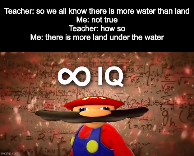 Infinite IQ Mario | Teacher: so we all know there is more water than land
Me: not true
Teacher: how so
Me: there is more land under the water | image tagged in infinite iq mario | made w/ Imgflip meme maker