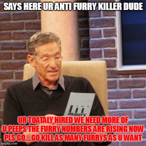 kill them all | SAYS HERE UR ANTI FURRY KILLER DUDE; UR TOATALY HIRED WE NEED MORE OF U PEEPS THE FURRY NUMBERS ARE RISING NOW PLS GO....GO KILL AS MANY FURRYS AS U WANT | image tagged in memes,maury lie detector,anti furry | made w/ Imgflip meme maker