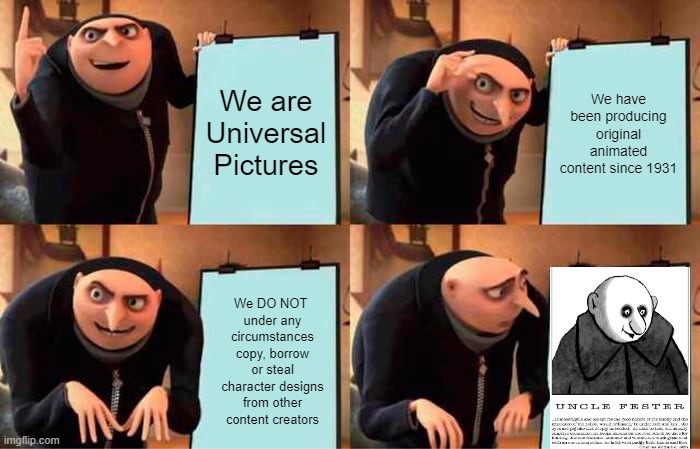 You Look Familiar To Me/Haven't We Met Before? | We are Universal Pictures; We have been producing original animated content since 1931; We DO NOT 
under any circumstances copy, borrow or steal character designs from other content creators | image tagged in memes,gru's plan,addams family,uncle fester,clone,copy | made w/ Imgflip meme maker