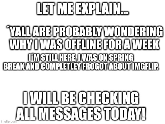 Back! | LET ME EXPLAIN... ´YALL ARE PROBABLY WONDERING WHY I WAS OFFLINE FOR A WEEK; I´M STILL HERE, I WAS ON SPRING BREAK AND COMPLETLEY FROGOT ABOUT IMGFLIP. I WILL BE CHECKING ALL MESSAGES TODAY! | image tagged in blank white template,spring break | made w/ Imgflip meme maker