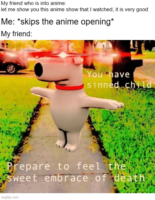 im sorry that im not into anime | My friend who is into anime: let me show you this anime show that I watched, it is very good; Me: *skips the anime opening*; My friend: | image tagged in you have sinned child prepare to feel the sweet embrace of death,so you have chosen death,that one friend,funny | made w/ Imgflip meme maker