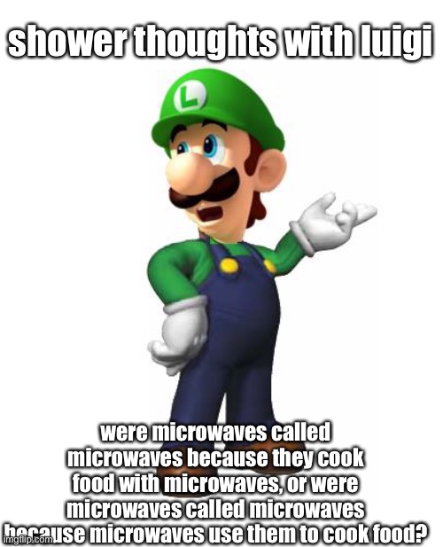 shower thoughts with luigi | shower thoughts with luigi; were microwaves called microwaves because they cook food with microwaves, or were microwaves called microwaves because microwaves use them to cook food? | image tagged in shower thoughts,luigi,logic luigi | made w/ Imgflip meme maker