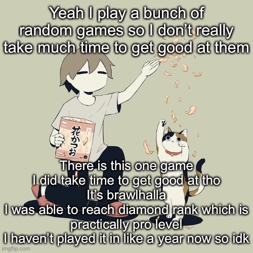 Brawlhalla is basically smash bros but more complex | Yeah I play a bunch of random games so I don’t really take much time to get good at them; There is this one game I did take time to get good at tho
It’s brawlhalla
I was able to reach diamond rank which is practically pro level
I haven’t played it in like a year now so idk | image tagged in avogado6 | made w/ Imgflip meme maker