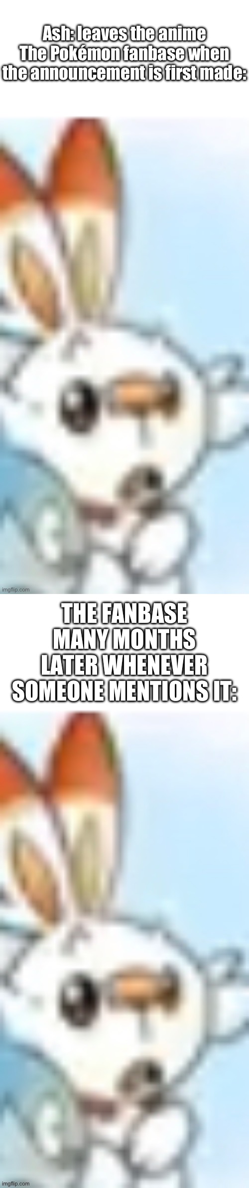 Wanted to use my template because I found it funny | Ash: leaves the anime
The Pokémon fanbase when the announcement is first made:; THE FANBASE MANY MONTHS LATER WHENEVER SOMEONE MENTIONS IT: | image tagged in surprised scorbunny | made w/ Imgflip meme maker