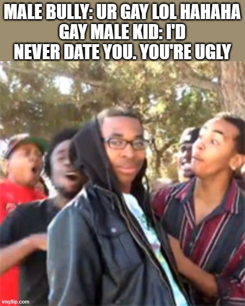 bro got rejected by a kid who didnt ask him out | MALE BULLY: UR GAY LOL HAHAHA
GAY MALE KID: I'D NEVER DATE YOU. YOU'RE UGLY | image tagged in black boy roast | made w/ Imgflip meme maker