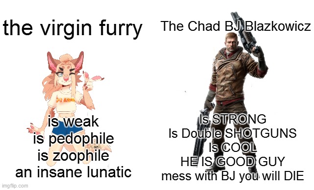 BJ | The Chad BJ Blazkowicz; the virgin furry; Is STRONG
Is Double SHOTGUNS
Is COOL
HE IS GOOD GUY
mess with BJ you will DIE; is weak
is pedophile
is zoophile
an insane lunatic | image tagged in virgin vs chad | made w/ Imgflip meme maker
