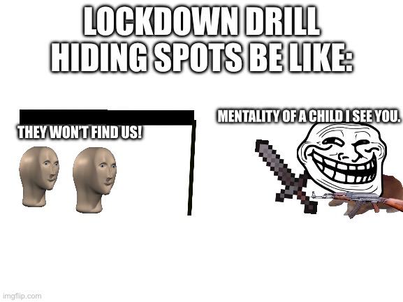Is the school stupid, or… |  LOCKDOWN DRILL HIDING SPOTS BE LIKE:; MENTALITY OF A CHILD I SEE YOU. THEY WON’T FIND US! | image tagged in blank white template | made w/ Imgflip meme maker
