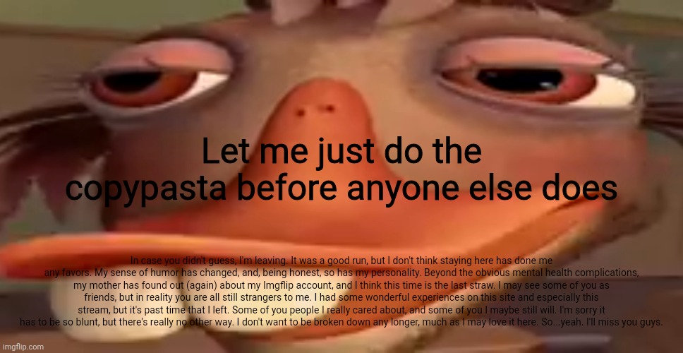 a | Let me just do the copypasta before anyone else does; In case you didn't guess, I'm leaving. It was a good run, but I don't think staying here has done me any favors. My sense of humor has changed, and, being honest, so has my personality. Beyond the obvious mental health complications, my mother has found out (again) about my Imgflip account, and I think this time is the last straw. I may see some of you as friends, but in reality you are all still strangers to me. I had some wonderful experiences on this site and especially this stream, but it's past time that I left. Some of you people I really cared about, and some of you I maybe still will. I'm sorry it has to be so blunt, but there's really no other way. I don't want to be broken down any longer, much as I may love it here. So...yeah. I'll miss you guys. | made w/ Imgflip meme maker