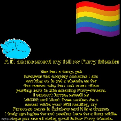 Anoncement | Yes Iam a furry, yet however the cosplay costume I am working on is yet a sketch, as for the reason why Iam not much often posting here in this amazing Furry-Stream.
I support furrys, aswell as LGBTQ and black lives matter. As a reveal while your still reading, my Fursonas name is Rainbow and it is a dragon.

I truly apologise for not posting here for a long while. Hope you are all doing good fellow Furry friends. A lil anoncement my fellow Furry friends: | image tagged in furrysupport | made w/ Imgflip meme maker