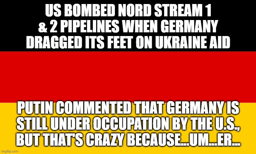 German Flag | US BOMBED NORD STREAM 1 & 2 PIPELINES WHEN GERMANY DRAGGED ITS FEET ON UKRAINE AID; PUTIN COMMENTED THAT GERMANY IS STILL UNDER OCCUPATION BY THE U.S., BUT THAT'S CRAZY BECAUSE...UM...ER... | image tagged in german flag | made w/ Imgflip meme maker
