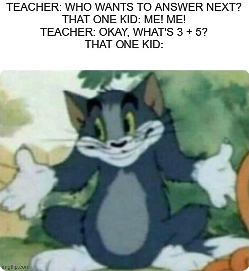Tom shrugging | TEACHER: WHO WANTS TO ANSWER NEXT?
THAT ONE KID: ME! ME!
TEACHER: OKAY, WHAT'S 3 + 5?
THAT ONE KID: | image tagged in tom shrugging,school | made w/ Imgflip meme maker