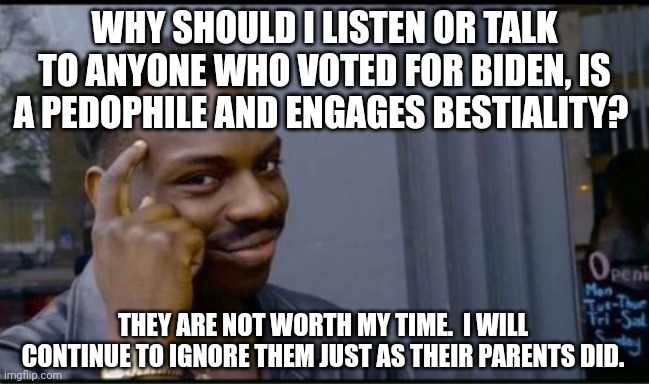 Not gonna feed them | WHY SHOULD I LISTEN OR TALK TO ANYONE WHO VOTED FOR BIDEN, IS A PEDOPHILE AND ENGAGES BESTIALITY? THEY ARE NOT WORTH MY TIME.  I WILL CONTINUE TO IGNORE THEM JUST AS THEIR PARENTS DID. | image tagged in thinking black man | made w/ Imgflip meme maker
