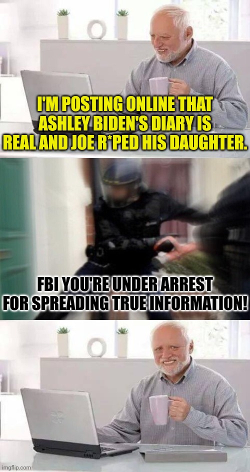 Tell the truth Harold | I'M POSTING ONLINE THAT ASHLEY BIDEN'S DIARY IS REAL AND JOE R*PED HIS DAUGHTER. FBI YOU'RE UNDER ARREST FOR SPREADING TRUE INFORMATION! | image tagged in hide the pain harold fbi edition,fbi,joe biden,pedophile | made w/ Imgflip meme maker