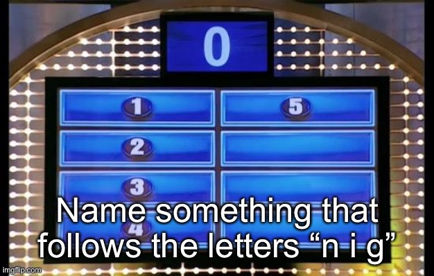 family feud | Name something that follows the letters “n i g” | image tagged in family feud | made w/ Imgflip meme maker