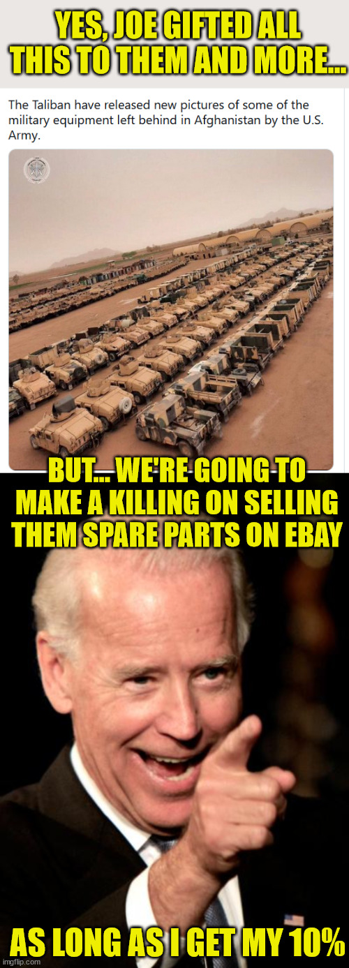 At least the Taliban are thankful for Joe Biden... | YES, JOE GIFTED ALL THIS TO THEM AND MORE... BUT... WE'RE GOING TO MAKE A KILLING ON SELLING THEM SPARE PARTS ON EBAY; AS LONG AS I GET MY 10% | image tagged in memes,smilin biden,taliban | made w/ Imgflip meme maker