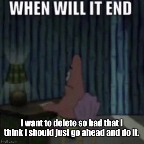 When will it end? | I want to delete so bad that I think I should just go ahead and do it. | image tagged in when will it end | made w/ Imgflip meme maker