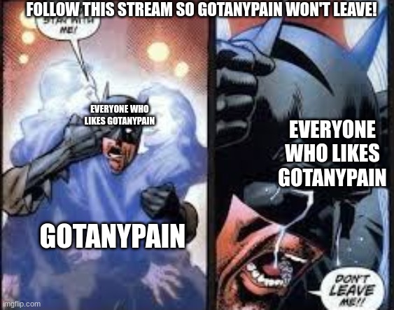 anyone who likes gotanypain please follow this stream | FOLLOW THIS STREAM SO GOTANYPAIN WON'T LEAVE! EVERYONE WHO LIKES GOTANYPAIN; EVERYONE WHO LIKES GOTANYPAIN; GOTANYPAIN | image tagged in no no stay with me,popular commented meme,memes | made w/ Imgflip meme maker