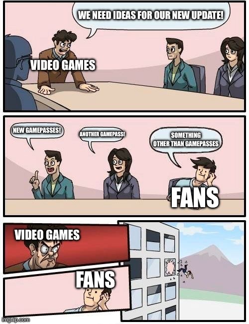 Why | WE NEED IDEAS FOR OUR NEW UPDATE! VIDEO GAMES; NEW GAMEPASSES! ANOTHER GAMEPASS! SOMETHING OTHER THAN GAMEPASSES; FANS; VIDEO GAMES; FANS | image tagged in memes,boardroom meeting suggestion | made w/ Imgflip meme maker