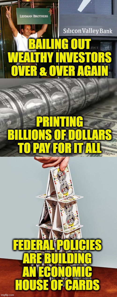 House of Cards | BAILING OUT
WEALTHY INVESTORS
OVER & OVER AGAIN; PRINTING
BILLIONS OF DOLLARS
TO PAY FOR IT ALL; FEDERAL POLICIES
ARE BUILDING
AN ECONOMIC
HOUSE OF CARDS | image tagged in money | made w/ Imgflip meme maker