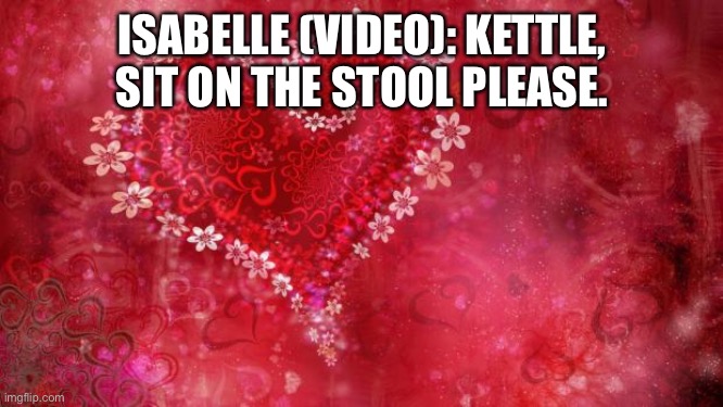 Lights Camera and action! | ISABELLE (VIDEO): KETTLE, SIT ON THE STOOL PLEASE. | image tagged in two hearts | made w/ Imgflip meme maker